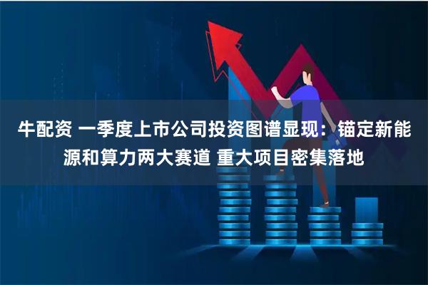 牛配资 一季度上市公司投资图谱显现：锚定新能源和算力两大赛道 重大项目密集落地
