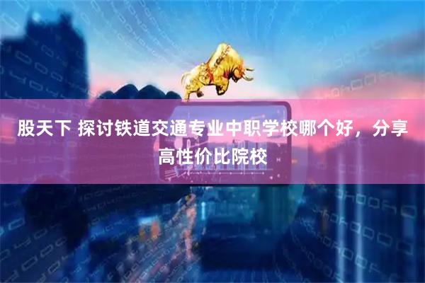 股天下 探讨铁道交通专业中职学校哪个好，分享高性价比院校