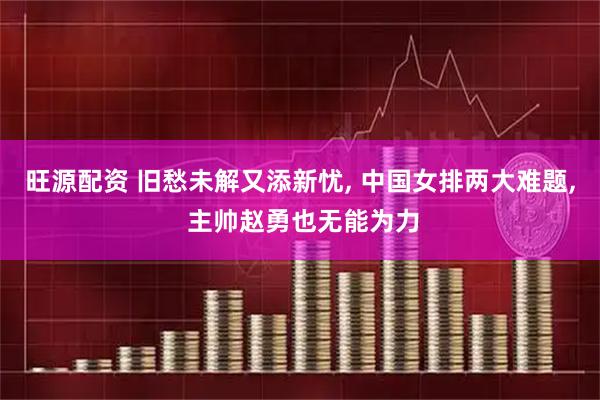 旺源配资 旧愁未解又添新忧, 中国女排两大难题, 主帅赵勇也无能为力
