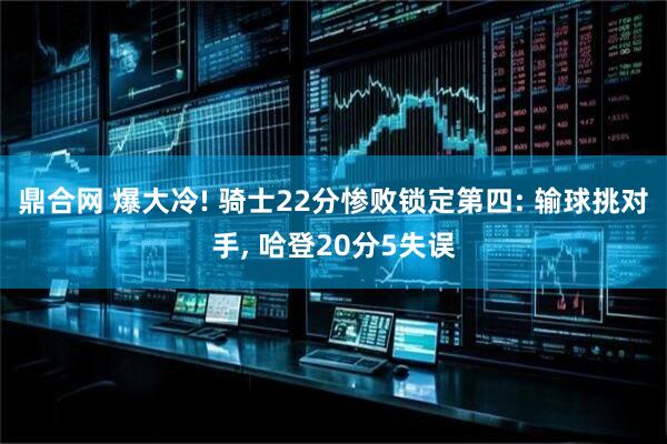 鼎合网 爆大冷! 骑士22分惨败锁定第四: 输球挑对手, 哈登20分5失误